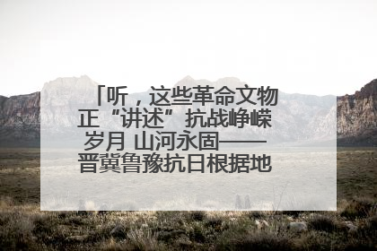 听，这些革命文物正“讲述”抗战峥嵘岁月 山河永固——晋冀鲁豫抗日根据地革命文物展开展