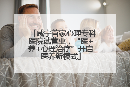 咸宁首家心理专科医院试营业，“医+养+心理治疗”开启医养新模式