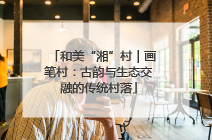 和美“湘”村｜画笔村：古韵与生态交融的传统村落