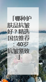 哪种护肤品抗皱好？精选国货推荐：40岁抗皱紧致