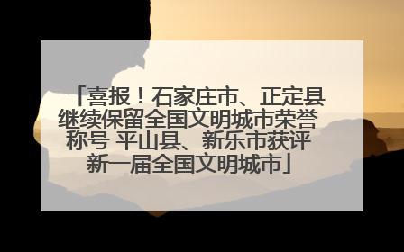 喜报！石家庄市、正定县继续保留全国文明城市荣誉称号 平山县、新乐市获评新一届全国文明城市
