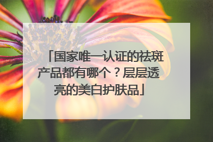 国家唯一认证的祛斑产品都有哪个？层层透亮的美白护肤品