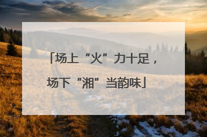 场上“火”力十足，场下“湘”当韵味