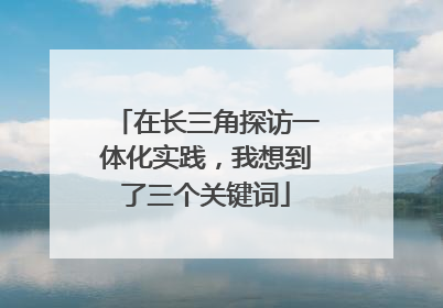 在长三角探访一体化实践，我想到了三个关键词