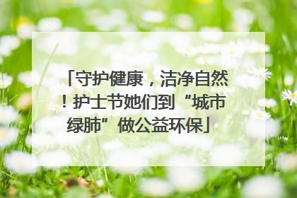 守护健康，洁净自然！护士节她们到“城市绿肺”做公益环保