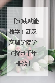 实践赋能教学！武汉文理学院学子探寻千年非遗