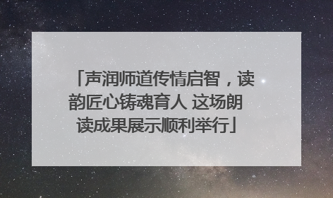 声润师道传情启智，读韵匠心铸魂育人 这场朗读成果展示顺利举行
