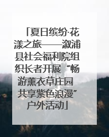 夏日缤纷·花漾之旅——溆浦县社会福利院组织长者开展“畅游薰衣草庄园 共享紫色浪漫”户外活动