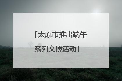 太原市推出端午系列文博活动