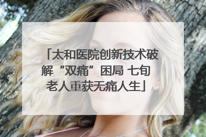 太和医院创新技术破解“双痛”困局 七旬老人重获无痛人生