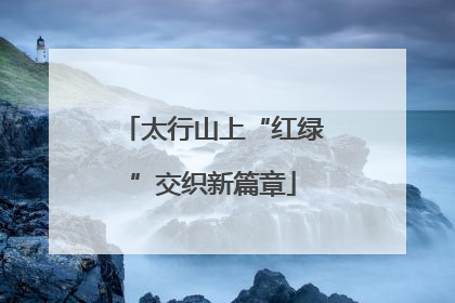 太行山上“红绿”交织新篇章