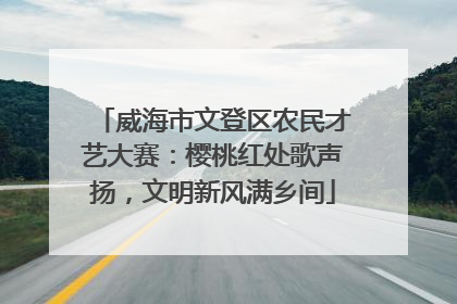 威海市文登区农民才艺大赛：樱桃红处歌声扬，文明新风满乡间