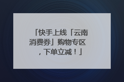 快手上线「云南消费券」购物专区，下单立减！