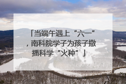 当端午遇上“六一”，南科院学子为孩子撒播科学“火种”
