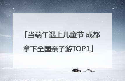 当端午遇上儿童节 成都拿下全国亲子游TOP1