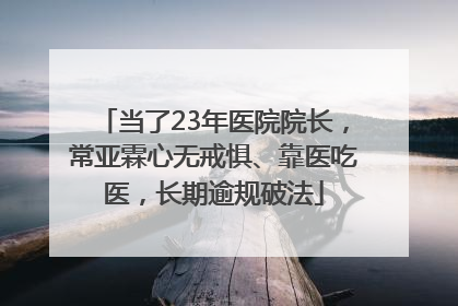 当了23年医院院长，常亚霖心无戒惧、靠医吃医，长期逾规破法