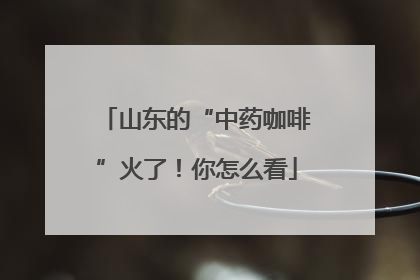 山东的“中药咖啡”火了！你怎么看