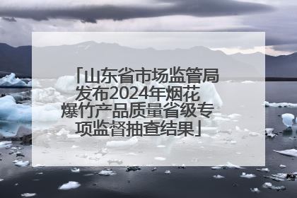山东省市场监管局发布2024年烟花爆竹产品质量省级专项监督抽查结果