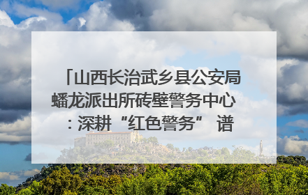 山西长治武乡县公安局蟠龙派出所砖壁警务中心：深耕“红色警务” 谱写“平安答卷”