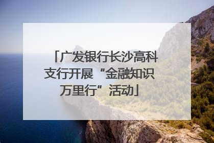 广发银行长沙高科支行开展“金融知识万里行”活动