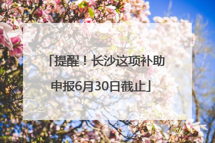 提醒！长沙这项补助申报6月30日截止