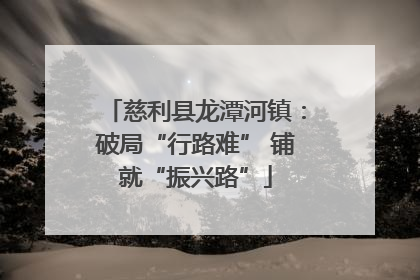 慈利县龙潭河镇：破局“行路难” 铺就“振兴路”