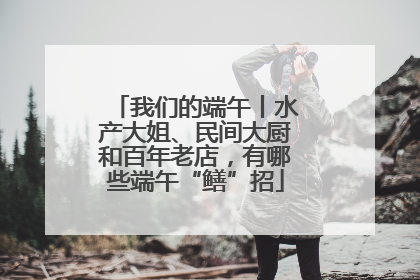 我们的端午丨水产大姐、民间大厨和百年老店，有哪些端午“鳝”招