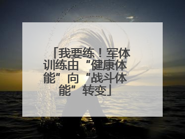 我要练！军体训练由“健康体能”向“战斗体能”转变
