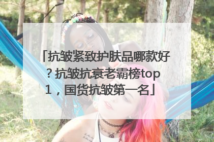 抗皱紧致护肤品哪款好？抗皱抗衰老霸榜top1，国货抗皱第一名