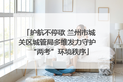 护航不停歇 兰州市城关区城管局多维发力守护“两考”环境秩序