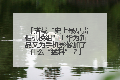 搭载“史上最昂贵相机模组”！华为新品又为手机影像加了什么“猛料”？