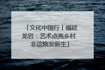 文化中国行丨福建龙岩：艺术点亮乡村 非遗焕发新生