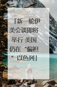 新一轮伊美会谈即将举行 美国仍在“偏袒”以色列