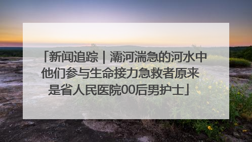 新闻追踪｜灞河湍急的河水中 他们参与生命接力急救者原来是省人民医院00后男护士