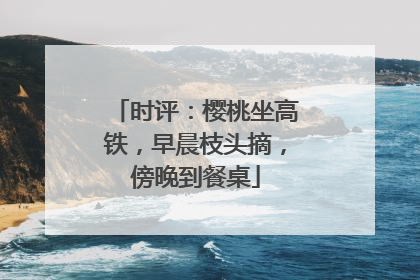时评：樱桃坐高铁，早晨枝头摘，傍晚到餐桌