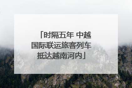 时隔五年 中越国际联运旅客列车抵达越南河内