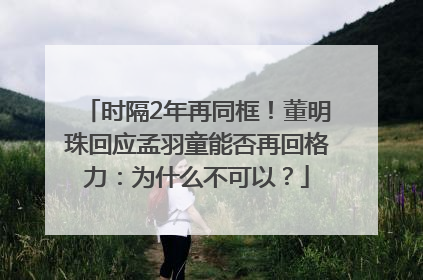 时隔2年再同框！董明珠回应孟羽童能否再回格力：为什么不可以？
