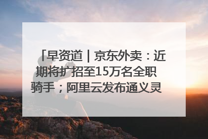 早资道｜京东外卖：近期将扩招至15万名全职骑手；阿里云发布通义灵码AI IDE