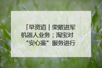 早资道｜荣耀进军机器人业务；淘宝对“安心鉴”服务进行逐步下线调整