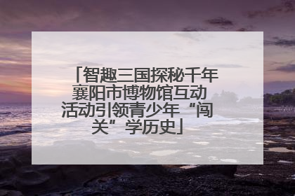 智趣三国探秘千年 襄阳市博物馆互动活动引领青少年“闯关”学历史