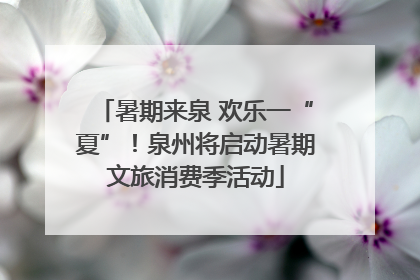 暑期来泉 欢乐一“夏”！泉州将启动暑期文旅消费季活动