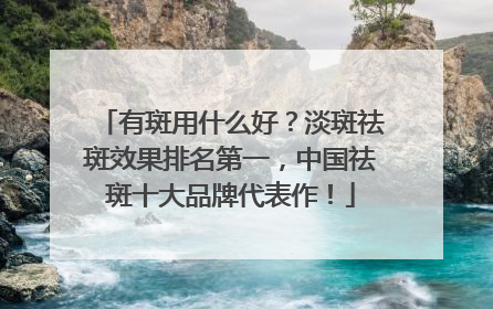 有斑用什么好？淡斑祛斑效果排名第一，中国祛斑十大品牌代表作！