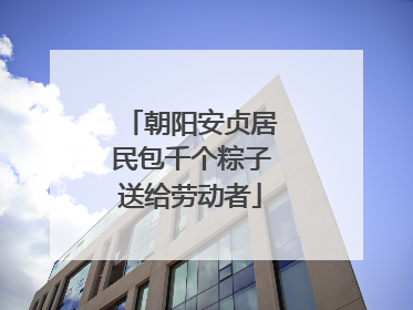 朝阳安贞居民包千个粽子送给劳动者