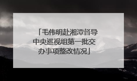 毛伟明赴湘潭督导中央巡视组第一批交办事项整改情况