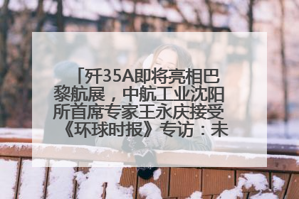 歼35A即将亮相巴黎航展，中航工业沈阳所首席专家王永庆接受《环球时报》专访：未来数量可以有很多