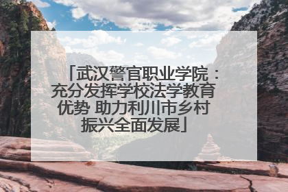 武汉警官职业学院：充分发挥学校法学教育优势 助力利川市乡村振兴全面发展