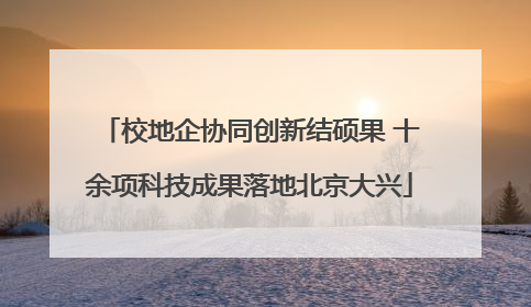 校地企协同创新结硕果 十余项科技成果落地北京大兴