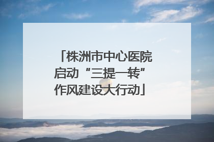 株洲市中心医院启动“三提一转”作风建设大行动