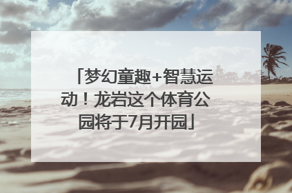 梦幻童趣+智慧运动！龙岩这个体育公园将于7月开园