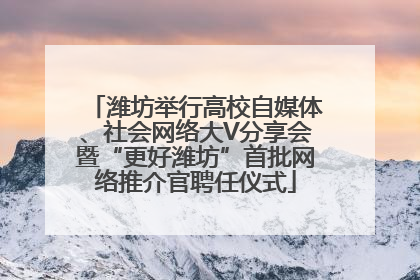 潍坊举行高校自媒体、社会网络大V分享会暨“更好潍坊”首批网络推介官聘任仪式